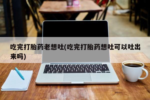 流产药吃完打胎药老想吐(吃完打胎药想吐可以吐出来吗)