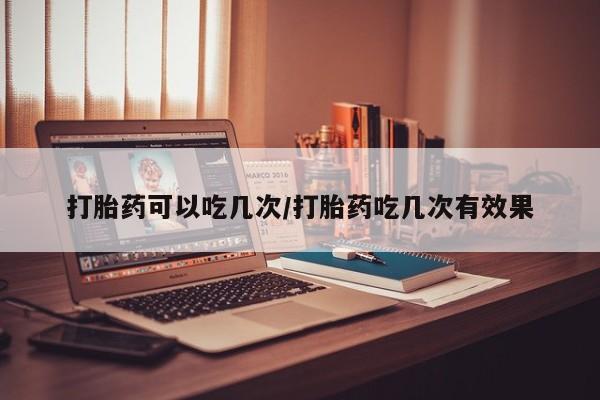流产药打胎药可以吃几次/打胎药吃几次有效果