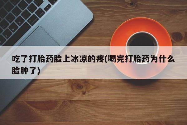流产药吃了打胎药脸上冰凉的疼(喝完打胎药为什么脸肿了)