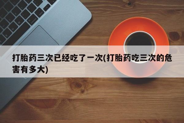 流产药打胎药三次已经吃了一次(打胎药吃三次的危害有多大)