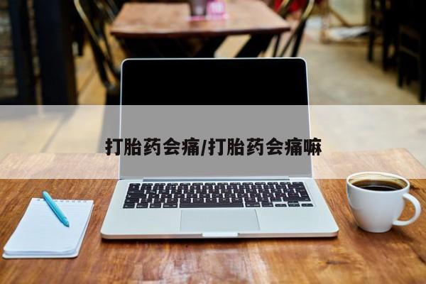 流产药打胎药会痛/打胎药会痛嘛