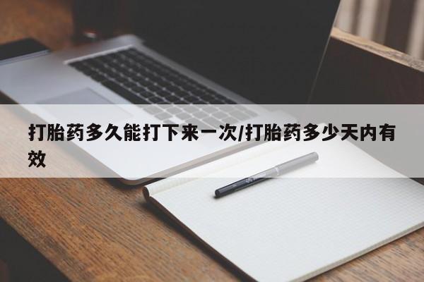 流产药打胎药多久能打下来一次/打胎药多少天内有效