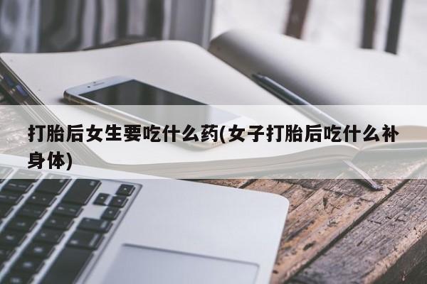 流产药打胎后女生要吃什么药(女子打胎后吃什么补身体)