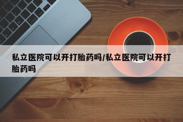 流产药私立医院可以开打胎药吗/私立医院可以开打胎药吗