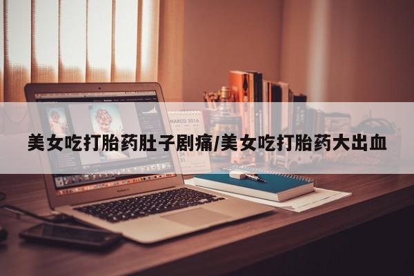 流产药美女吃打胎药肚子剧痛/美女吃打胎药大出血