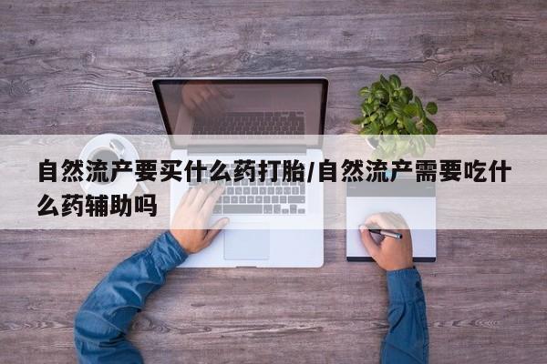 流产药自然流产要买什么药打胎/自然流产需要吃什么药辅助吗