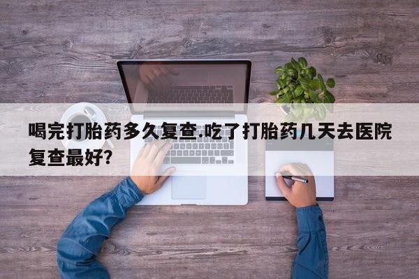 流产药喝完打胎药多久复查.吃了打胎药几天去医院复查最好？