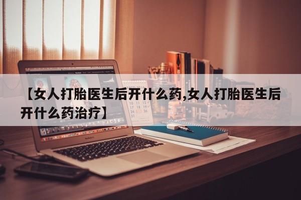 流产药【女人打胎医生后开什么药,女人打胎医生后开什么药治疗】