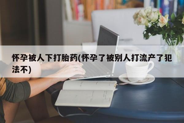 流产药怀孕被人下打胎药(怀孕了被别人打流产了犯法不)