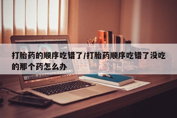 流产药打胎药的顺序吃错了/打胎药顺序吃错了没吃的那个药怎么办