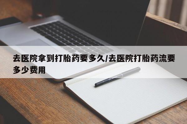 流产药去医院拿到打胎药要多久/去医院打胎药流要多少费用