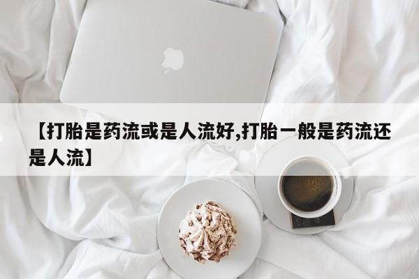 流产药【打胎是药流或是人流好,打胎一般是药流还是人流】