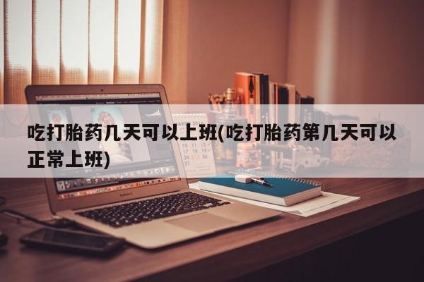 流产药吃打胎药几天可以上班(吃打胎药第几天可以正常上班)