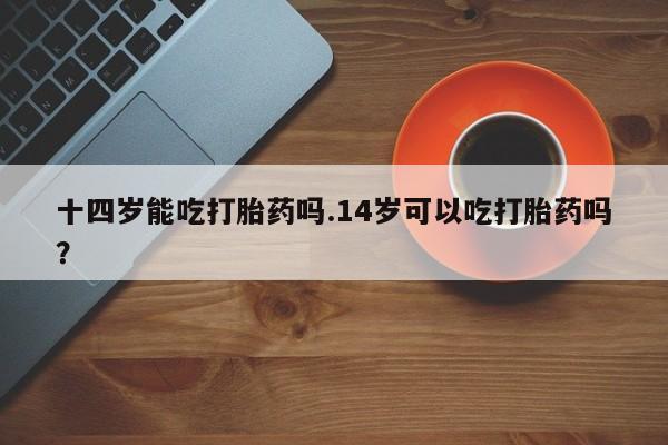 流产药十四岁能吃打胎药吗.14岁可以吃打胎药吗？