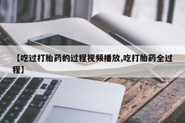 流产药【吃过打胎药的过程视频播放,吃打胎药全过程】