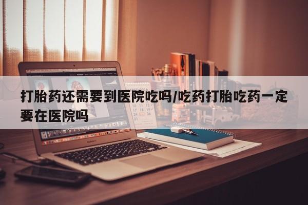 流产药打胎药还需要到医院吃吗/吃药打胎吃药一定要在医院吗