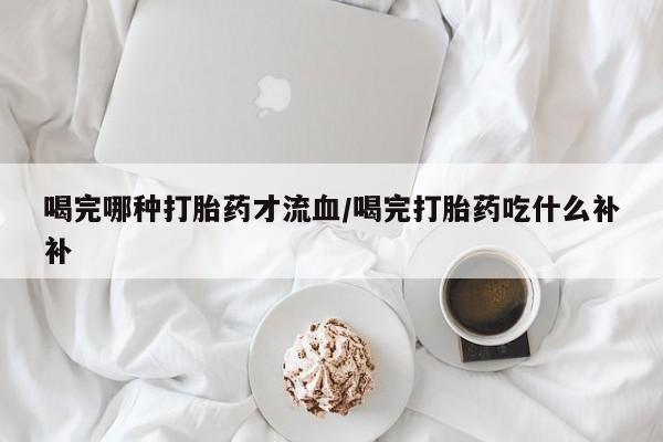 流产药喝完哪种打胎药才流血/喝完打胎药吃什么补补