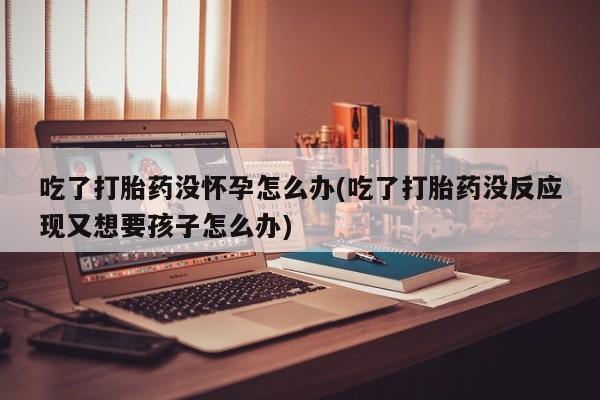 流产药吃了打胎药没怀孕怎么办(吃了打胎药没反应现又想要孩子怎么办)