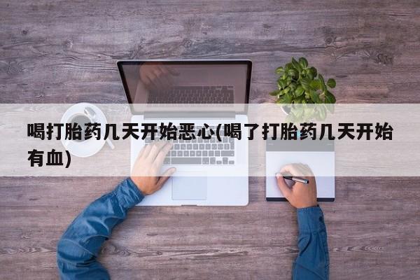 流产药喝打胎药几天开始恶心(喝了打胎药几天开始有血)