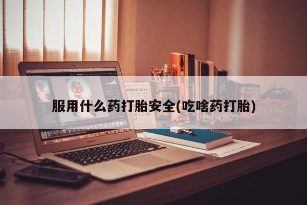 流产药服用什么药打胎安全(吃啥药打胎)