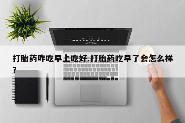 流产药打胎药咋吃早上吃好.打胎药吃早了会怎么样？
