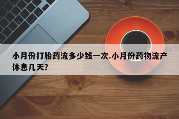 流产药小月份打胎药流多少钱一次.小月份药物流产休息几天？