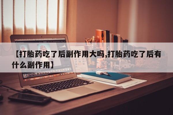 流产药【打胎药吃了后副作用大吗,打胎药吃了后有什么副作用】