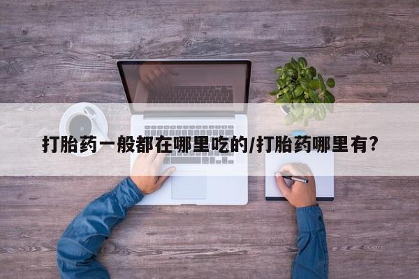 流产药打胎药一般都在哪里吃的/打胎药哪里有?