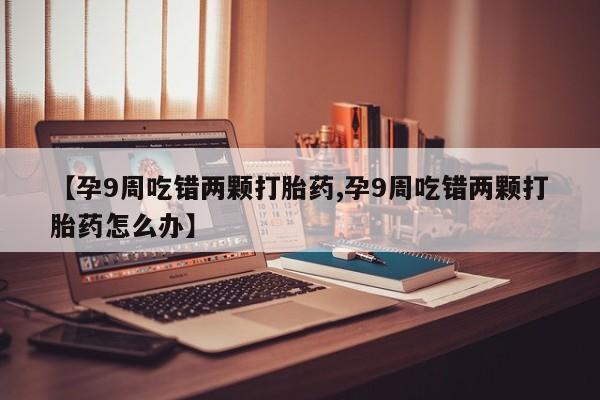 流产药【孕9周吃错两颗打胎药,孕9周吃错两颗打胎药怎么办】
