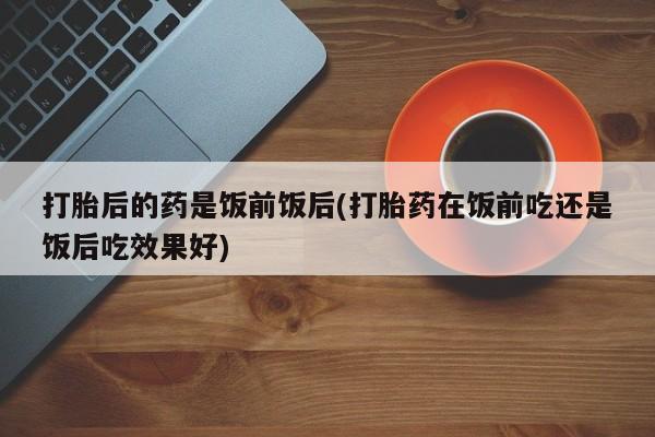 流产药打胎后的药是饭前饭后(打胎药在饭前吃还是饭后吃效果好)