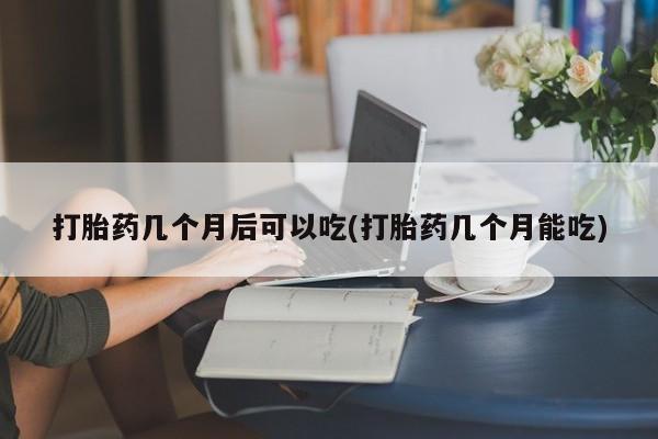 流产药打胎药几个月后可以吃(打胎药几个月能吃)