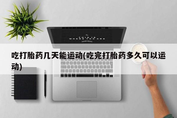 流产药吃打胎药几天能运动(吃完打胎药多久可以运动)