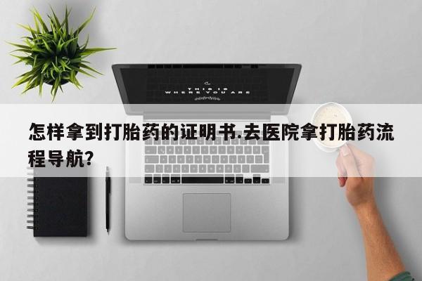 流产药怎样拿到打胎药的证明书.去医院拿打胎药流程导航？