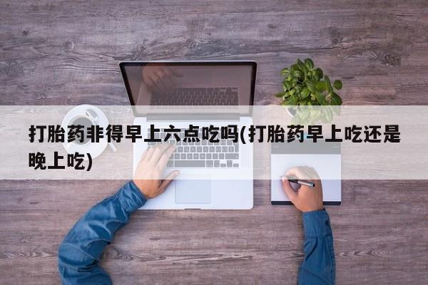 流产药打胎药非得早上六点吃吗(打胎药早上吃还是晚上吃)
