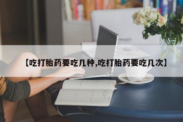 流产药【吃打胎药要吃几种,吃打胎药要吃几次】