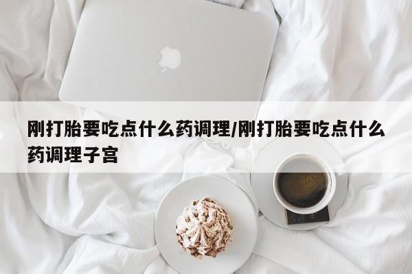 流产药刚打胎要吃点什么药调理/刚打胎要吃点什么药调理子宫