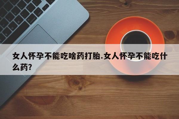 流产药女人怀孕不能吃啥药打胎.女人怀孕不能吃什么药？