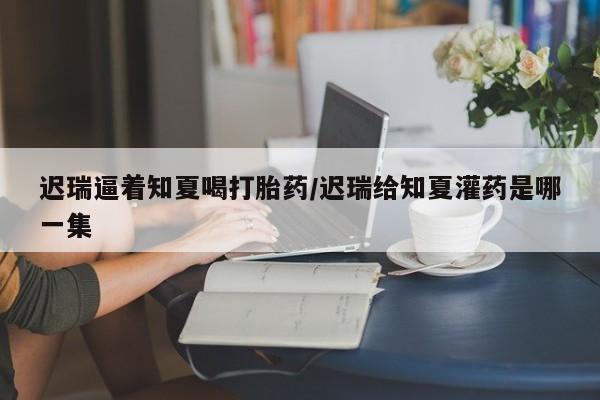 流产药迟瑞逼着知夏喝打胎药/迟瑞给知夏灌药是哪一集