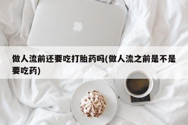 流产药做人流前还要吃打胎药吗(做人流之前是不是要吃药)
