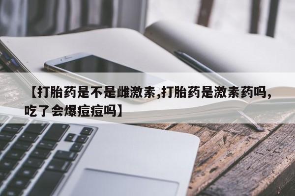 流产药【打胎药是不是雌激素,打胎药是激素药吗,吃了会爆痘痘吗】