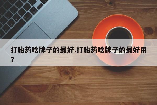 流产药打胎药啥牌子的最好.打胎药啥牌子的最好用？