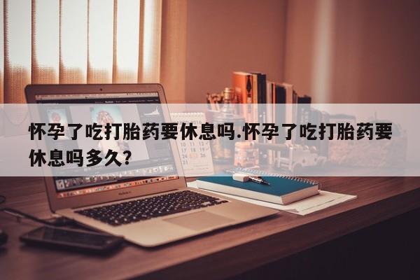 流产药怀孕了吃打胎药要休息吗.怀孕了吃打胎药要休息吗多久？