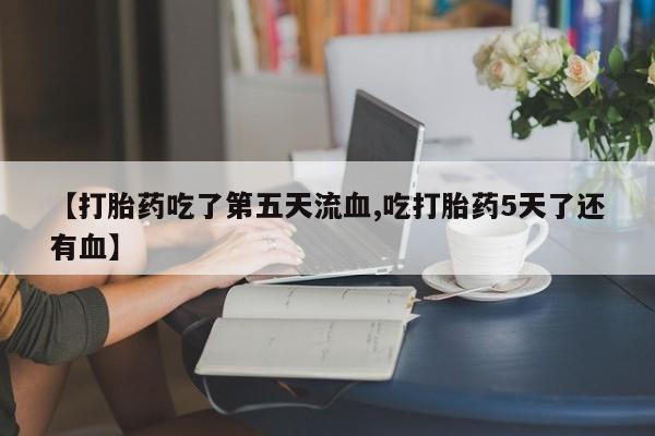 流产药【打胎药吃了第五天流血,吃打胎药5天了还有血】