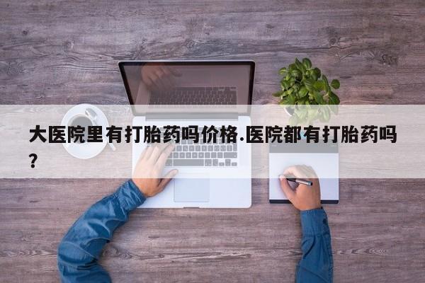 流产药大医院里有打胎药吗价格.医院都有打胎药吗？