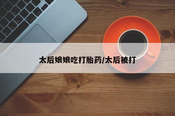 流产药太后娘娘吃打胎药/太后被打