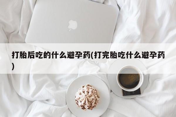 流产药打胎后吃的什么避孕药(打完胎吃什么避孕药)