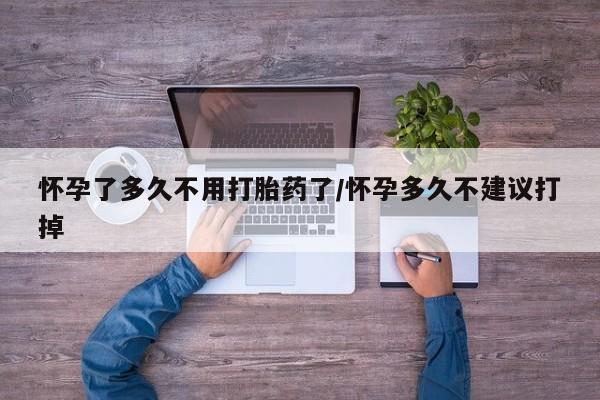 流产药怀孕了多久不用打胎药了/怀孕多久不建议打掉