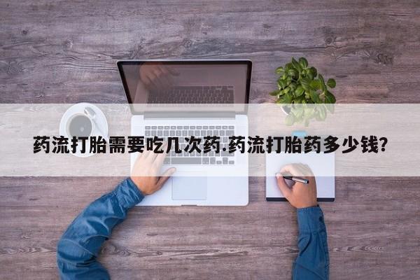 流产药药流打胎需要吃几次药.药流打胎药多少钱？