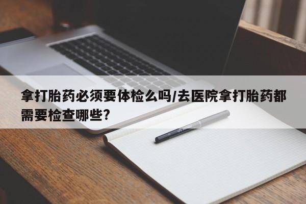 流产药拿打胎药必须要体检么吗/去医院拿打胎药都需要检查哪些?