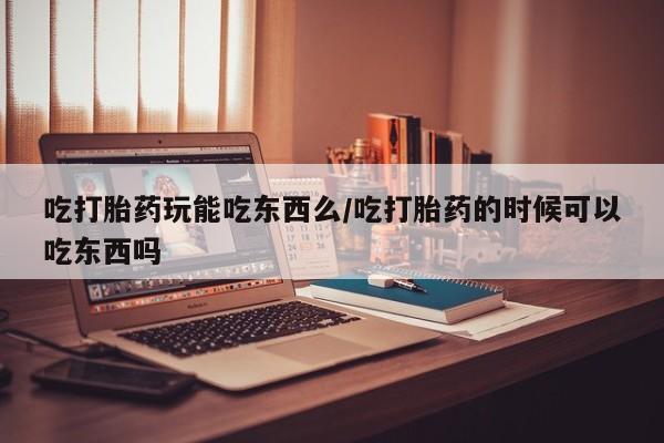 流产药吃打胎药玩能吃东西么/吃打胎药的时候可以吃东西吗